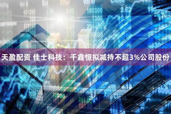 天盈配资 佳士科技：千鑫恒拟减持不超3%公司股份