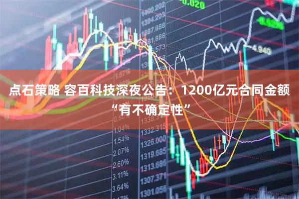 点石策略 容百科技深夜公告：1200亿元合同金额“有不确定性”