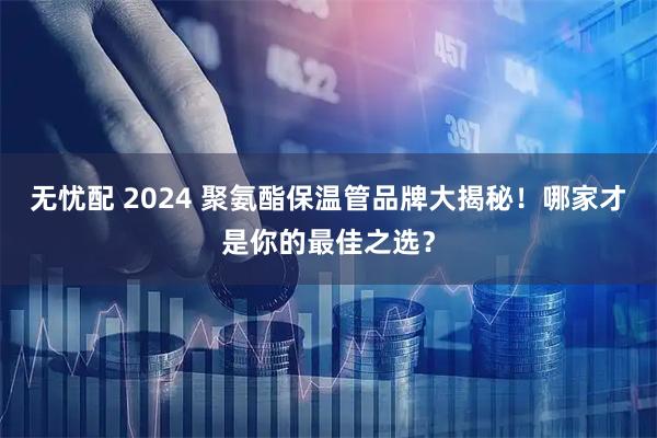 无忧配 2024 聚氨酯保温管品牌大揭秘！哪家才是你的最佳之选？