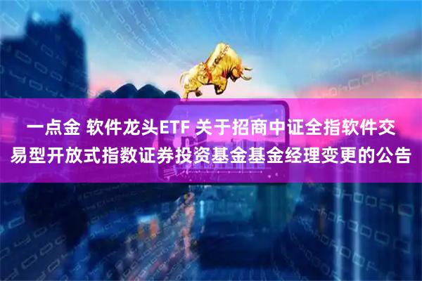 一点金 软件龙头ETF 关于招商中证全指软件交易型开放式指数证券投资基金基金经理变更的公告