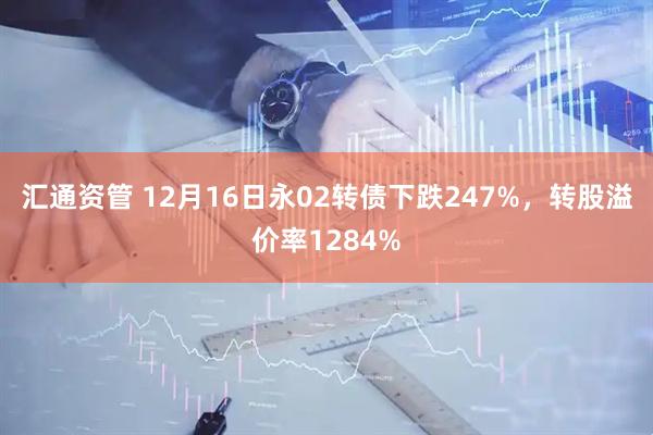 汇通资管 12月16日永02转债下跌247%，转股溢价率1284%