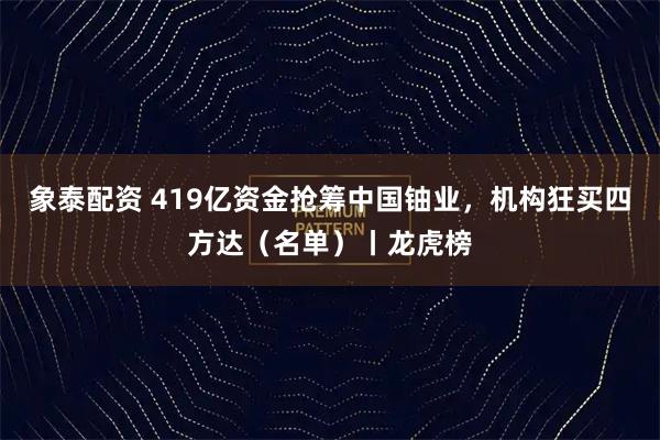 象泰配资 419亿资金抢筹中国铀业，机构狂买四方达（名单）丨龙虎榜