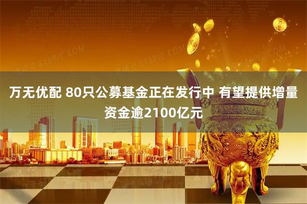 万无优配 80只公募基金正在发行中 有望提供增量资金逾2100亿元