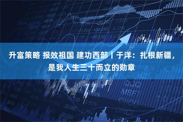 升富策略 报效祖国 建功西部丨于洋：扎根新疆，是我人生三十而立的勋章