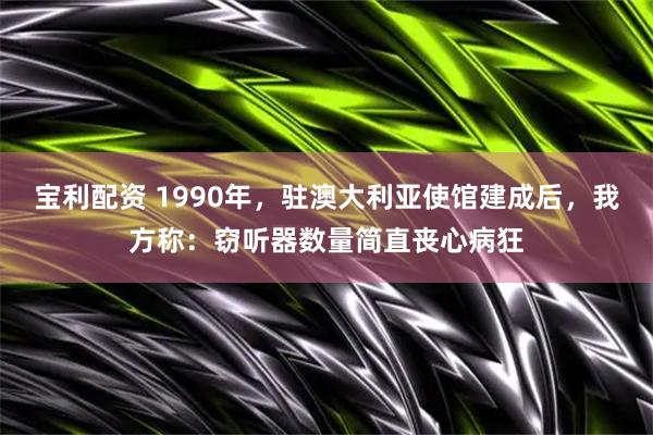 宝利配资 1990年，驻澳大利亚使馆建成后，我方称：窃听器数量简直丧心病狂