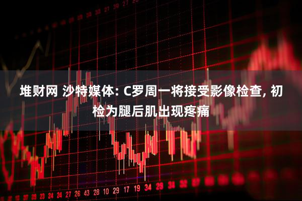 堆财网 沙特媒体: C罗周一将接受影像检查, 初检为腿后肌出现疼痛
