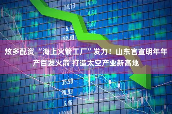 炫多配资 “海上火箭工厂”发力！山东官宣明年年产百发火箭 打造太空产业新高地